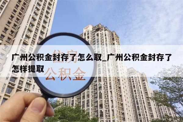 广州公积金封存了怎么取_广州公积金封存了怎样提取